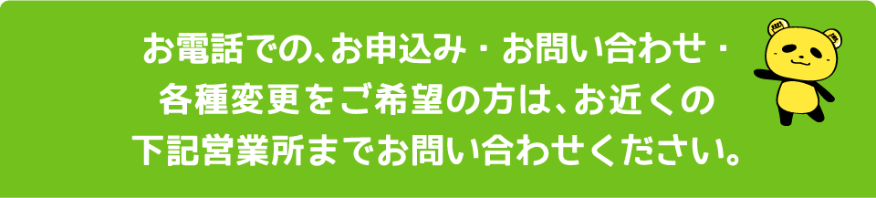 お電話での、お申込み・お問い合わせ・各種変更をご希望の方は、お近くの下記営業所までお問い合わせください。